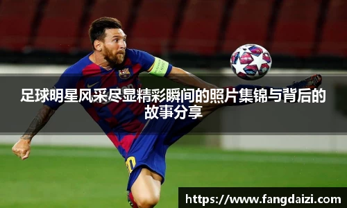 足球明星风采尽显精彩瞬间的照片集锦与背后的故事分享